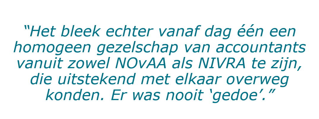 Quote van Loek Vredevoogd: “Het bleek echter vanaf dag één een homogeen gezelschap van accountants vanuit zowel NOvAA als NIVRA te zijn, die uitstekend met elkaar overweg konden. Er was nooit ‘gedoe’.”