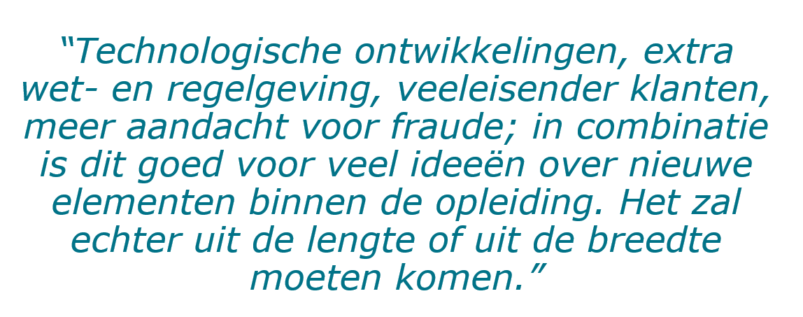 Afbeelding met quote Willem te Beest: “Technologische ontwikkelingen, extra wet- en regelgeving, veeleisender klanten, meer aandacht voor fraude; in combinatie is dit goed voor veel ideeën over nieuwe elementen binnen de opleiding. Het zal echter uit de lengte of uit de breedte moeten komen.”